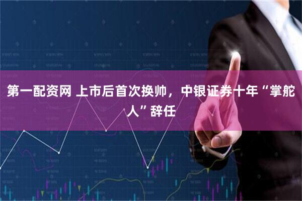 第一配资网 上市后首次换帅，中银证券十年“掌舵人”辞任