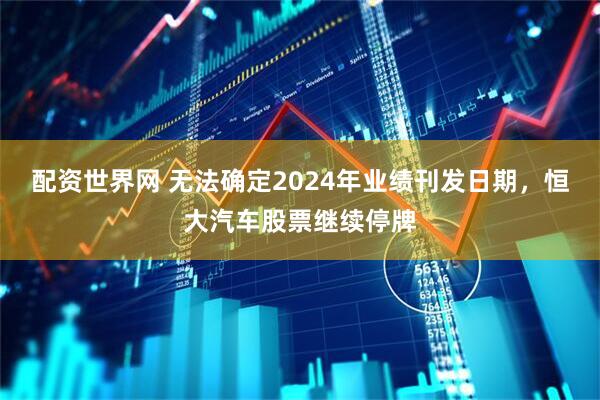 配资世界网 无法确定2024年业绩刊发日期，恒大汽车股票继续停牌