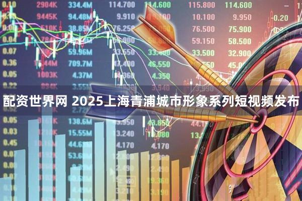 配资世界网 2025上海青浦城市形象系列短视频发布