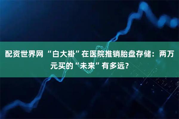 配资世界网 “白大褂”在医院推销胎盘存储：两万元买的“未来”有多远？