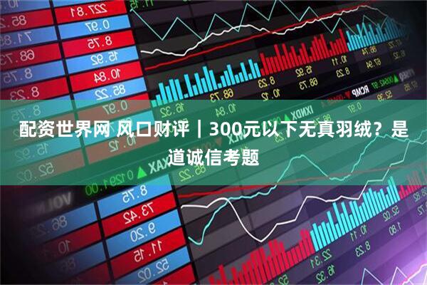 配资世界网 风口财评｜300元以下无真羽绒？是道诚信考题