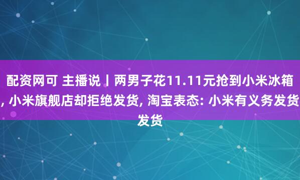 配资网可 主播说丨两男子花11.11元抢到小米冰箱, 小米旗舰店却拒绝发货, 淘宝表态: 小米有义务发货