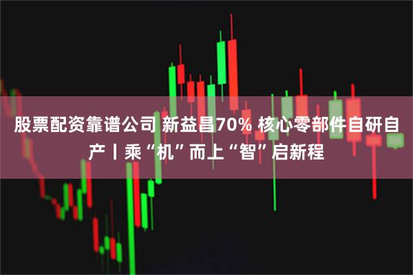 股票配资靠谱公司 新益昌70% 核心零部件自研自产丨乘“机”而上“智”启新程
